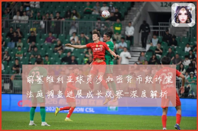前塞维利亚球员涉加密货币欺诈案法庭调查进展成长观察-深度解析