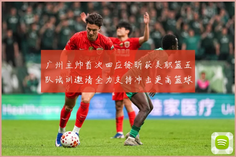 广州主帅首次回应徐昕获美职篮五队试训邀请全力支持冲击更高篮球赛场复盘-深度解析