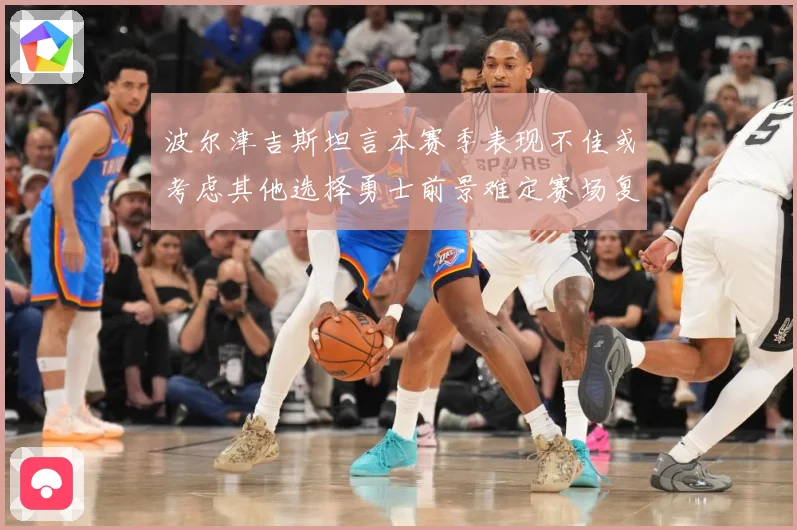 波尔津吉斯坦言本赛季表现不佳或考虑其他选择勇士前景难定赛场复盘-深度解析
