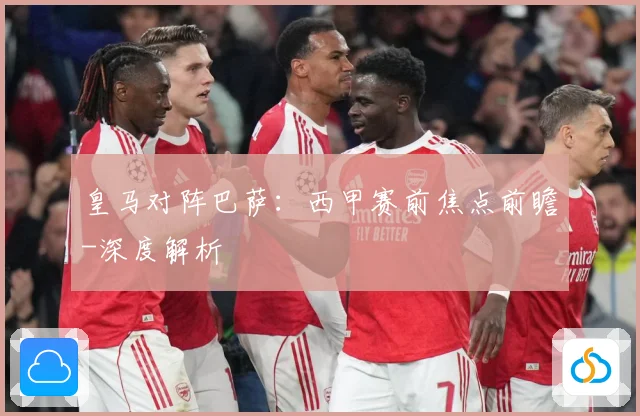 皇马对阵巴萨：西甲赛前焦点前瞻-深度解析