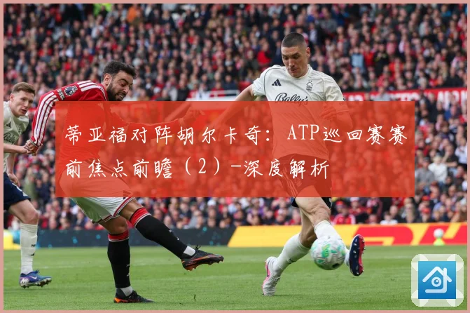 蒂亚福对阵胡尔卡奇：ATP巡回赛赛前焦点前瞻（2）-深度解析