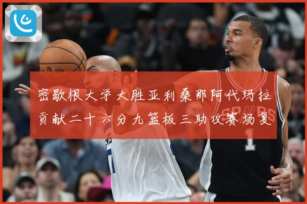 密歇根大学大胜亚利桑那阿代玛拉贡献二十六分九篮板三助攻赛场复盘-深度解析