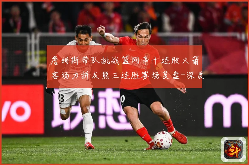 詹姆斯带队挑战篮网争十连败火箭客场力拼灰熊三连胜赛场复盘-深度解析