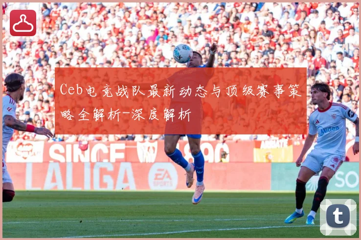 Ceb电竞战队最新动态与顶级赛事策略全解析-深度解析