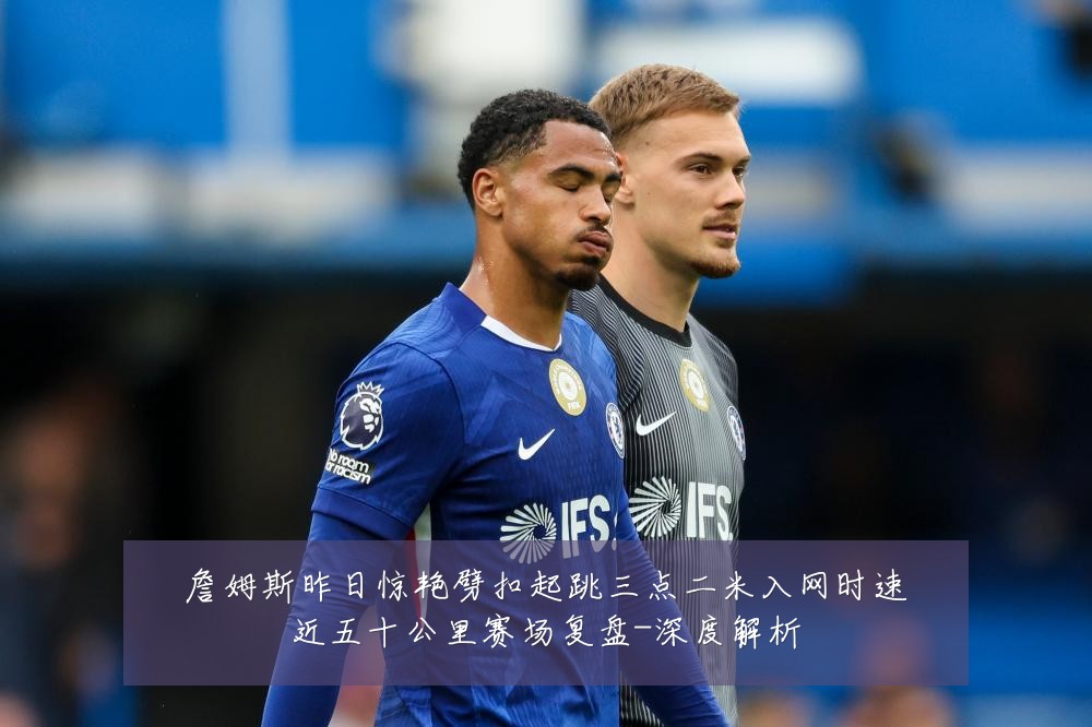 詹姆斯昨日惊艳劈扣起跳三点二米入网时速近五十公里赛场复盘-深度解析