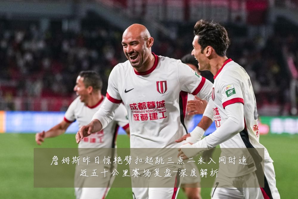 詹姆斯昨日惊艳劈扣起跳三点二米入网时速近五十公里赛场复盘-深度解析