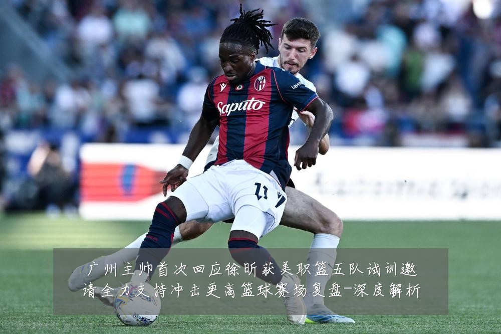 广州主帅首次回应徐昕获美职篮五队试训邀请全力支持冲击更高篮球赛场复盘-深度解析