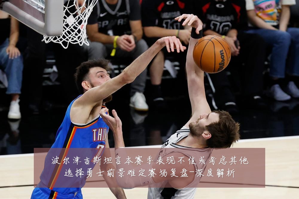 波尔津吉斯坦言本赛季表现不佳或考虑其他选择勇士前景难定赛场复盘-深度解析